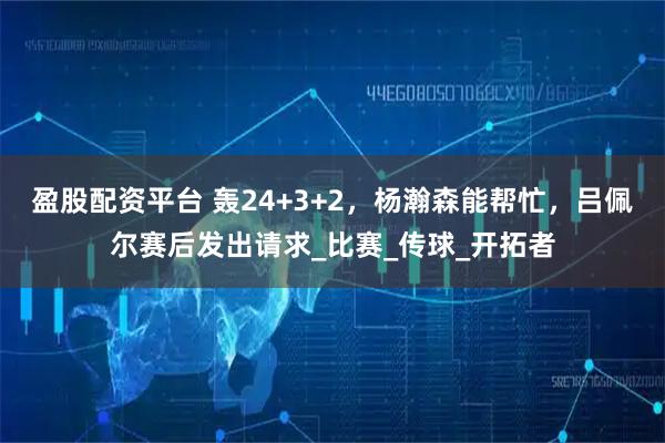 盈股配资平台 轰24+3+2，杨瀚森能帮忙，吕佩尔赛后发出请求_比赛_传球_开拓者