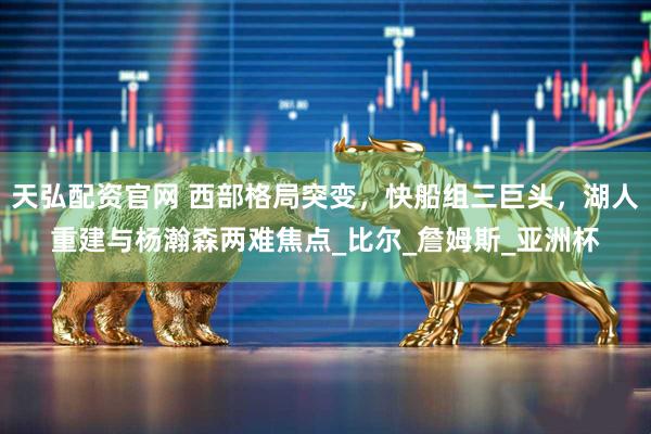 天弘配资官网 西部格局突变，快船组三巨头，湖人重建与杨瀚森两难焦点_比尔_詹姆斯_亚洲杯