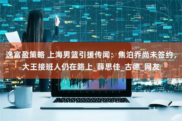 逸富盈策略 上海男篮引援传闻：焦泊乔尚未签约，大王接班人仍在路上_薛思佳_古德_网友