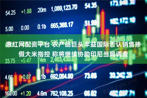 惠红网配资平台 农产品巨头丰益国际否认销售掺假大米指控 称将继续协助印尼当局调查