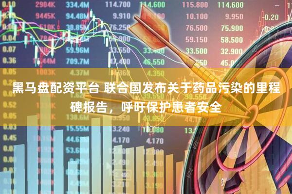 黑马盘配资平台 联合国发布关于药品污染的里程碑报告，呼吁保护患者安全