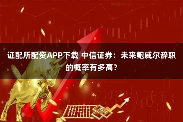 证配所配资APP下载 中信证券：未来鲍威尔辞职的概率有多高？