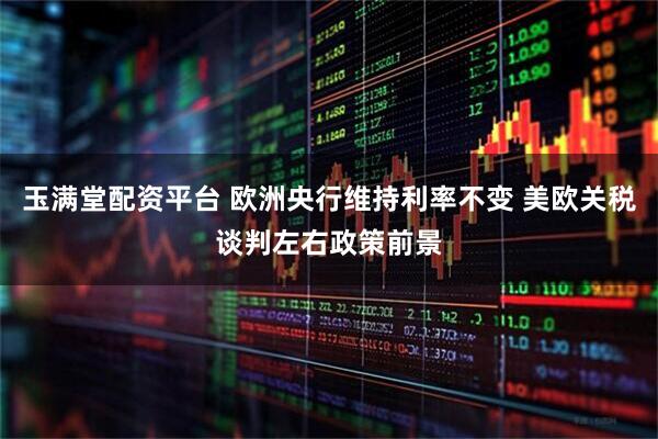 玉满堂配资平台 欧洲央行维持利率不变 美欧关税谈判左右政策前景