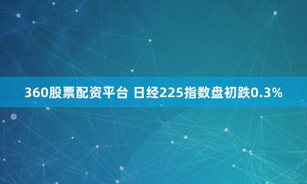 360股票配资平台 日经225指数盘初跌0.3%