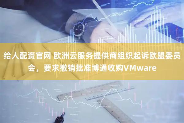 给人配资官网 欧洲云服务提供商组织起诉欧盟委员会，要求撤销批准博通收购VMware