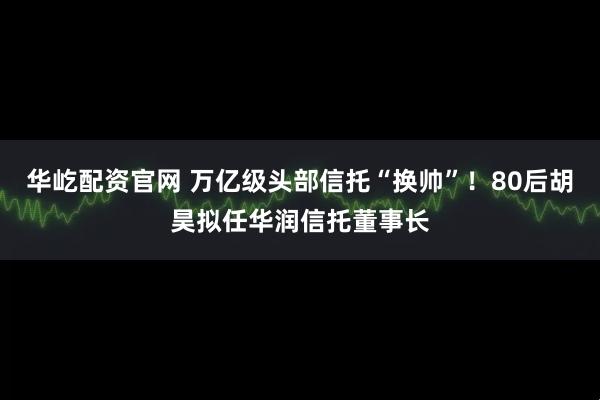 华屹配资官网 万亿级头部信托“换帅”！80后胡昊拟任华润信托董事长
