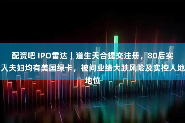 配资吧 IPO雷达｜道生天合提交注册，80后实控人夫妇均有美国绿卡，被问业绩大跌风险及实控人地位