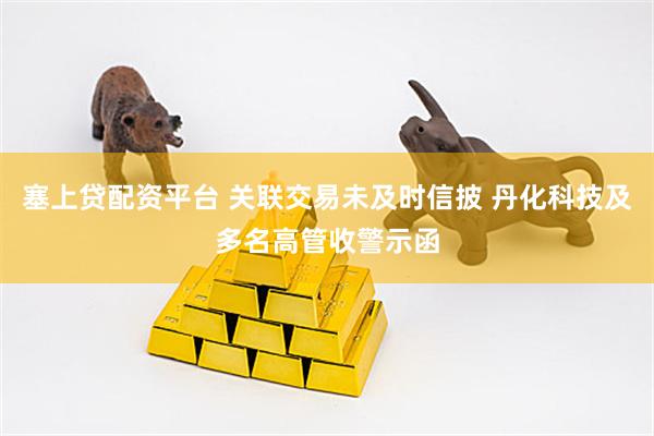 塞上贷配资平台 关联交易未及时信披 丹化科技及多名高管收警示函