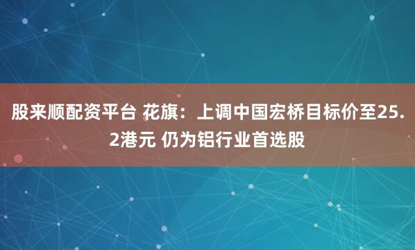 股来顺配资平台 花旗：上调中国宏桥目标价至25.2港元 仍为铝行业首选股