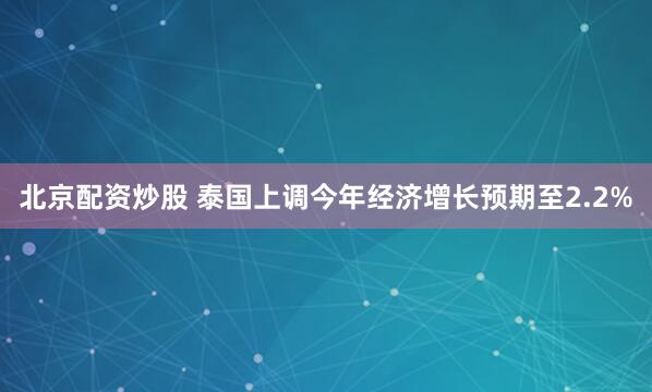 北京配资炒股 泰国上调今年经济增长预期至2.2%