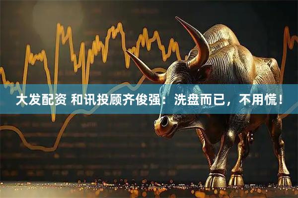 大发配资 和讯投顾齐俊强：洗盘而已，不用慌！