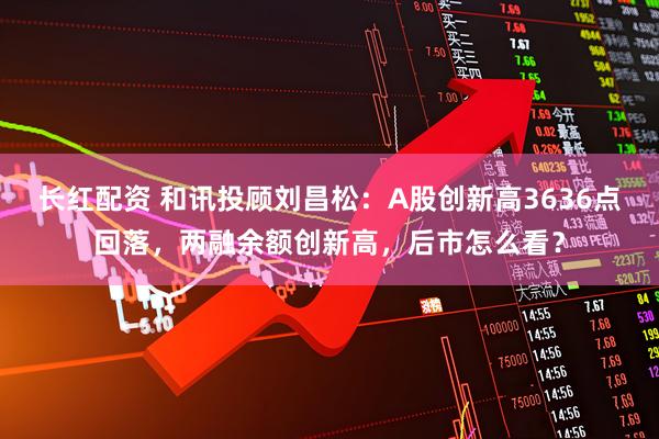 长红配资 和讯投顾刘昌松：A股创新高3636点回落，两融余额创新高，后市怎么看？