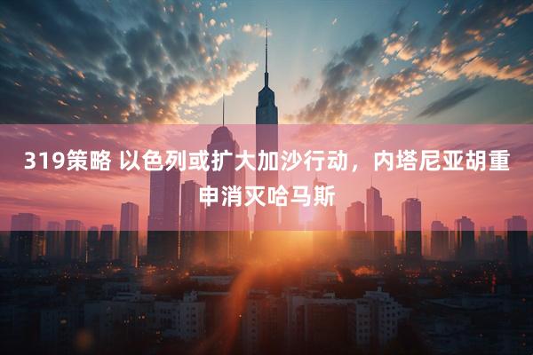319策略 以色列或扩大加沙行动，内塔尼亚胡重申消灭哈马斯