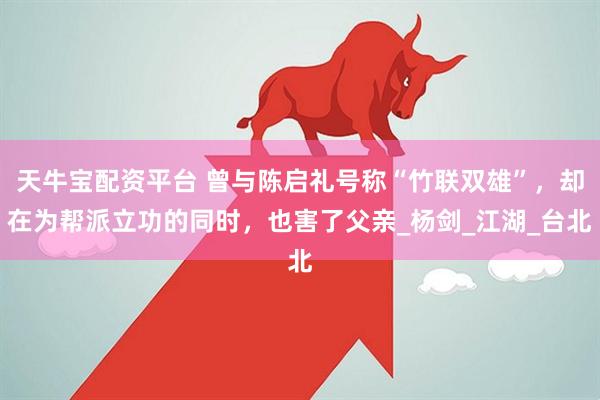 天牛宝配资平台 曾与陈启礼号称“竹联双雄”，却在为帮派立功的同时，也害了父亲_杨剑_江湖_台北