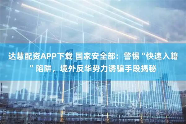 达慧配资APP下载 国家安全部：警惕“快速入籍”陷阱，境外反华势力诱骗手段揭秘