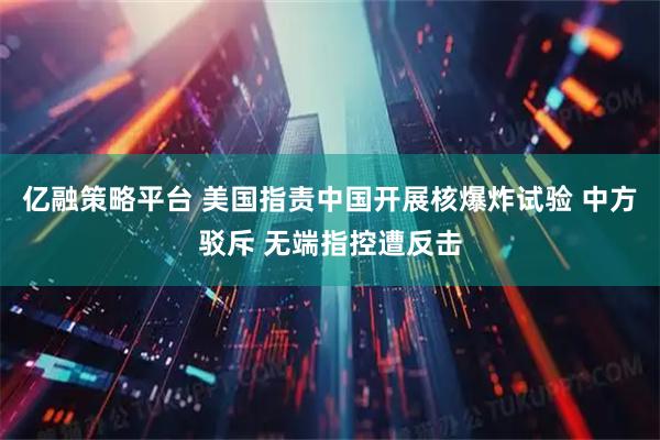 亿融策略平台 美国指责中国开展核爆炸试验 中方驳斥 无端指控遭反击