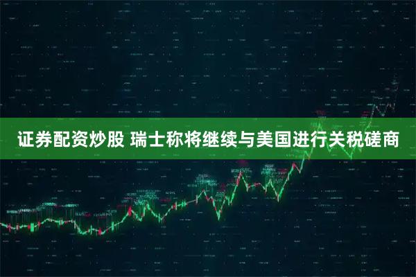证券配资炒股 瑞士称将继续与美国进行关税磋商