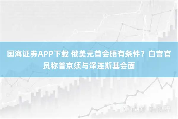 国海证券APP下载 俄美元首会晤有条件？白宫官员称普京须与泽连斯基会面