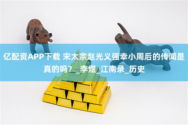 亿配资APP下载 宋太宗赵光义强幸小周后的传闻是真的吗？_李煜_江南录_历史