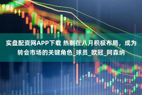 实盘配资网APP下载 热刺在八月积极布局，成为转会市场的关键角色_球员_欧冠_阿森纳