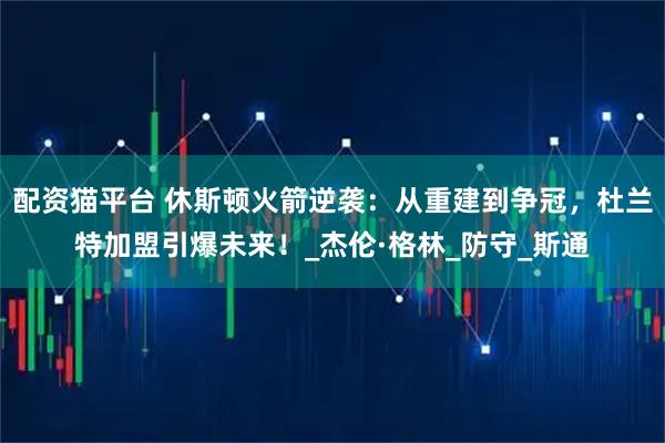 配资猫平台 休斯顿火箭逆袭：从重建到争冠，杜兰特加盟引爆未来！_杰伦·格林_防守_斯通