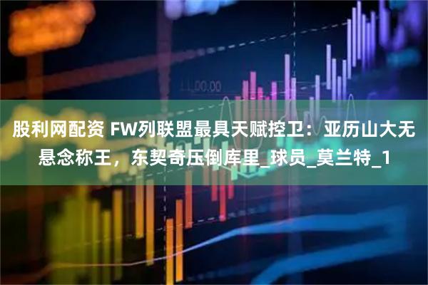 股利网配资 FW列联盟最具天赋控卫：亚历山大无悬念称王，东契奇压倒库里_球员_莫兰特_1