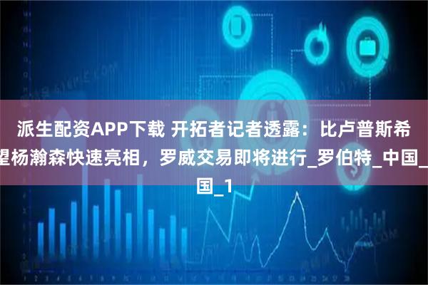 派生配资APP下载 开拓者记者透露：比卢普斯希望杨瀚森快速亮相，罗威交易即将进行_罗伯特_中国_1