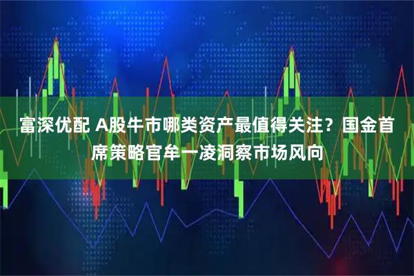 富深优配 A股牛市哪类资产最值得关注？国金首席策略官牟一凌洞察市场风向