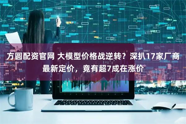 方圆配资官网 大模型价格战逆转？深扒17家厂商最新定价，竟有超7成在涨价