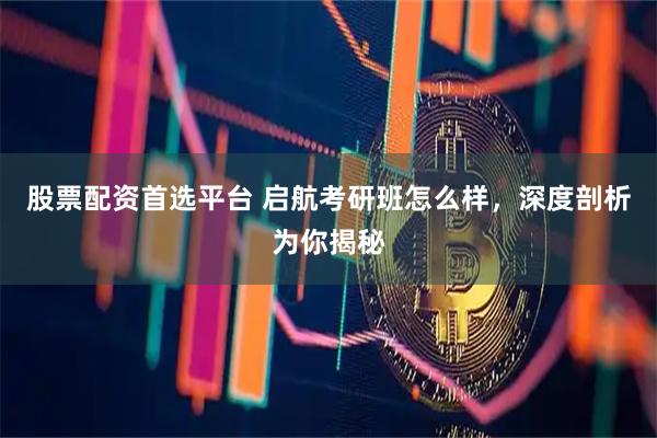 股票配资首选平台 启航考研班怎么样，深度剖析为你揭秘