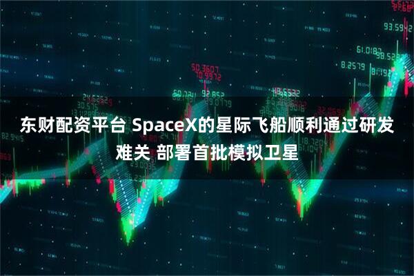 东财配资平台 SpaceX的星际飞船顺利通过研发难关 部署首批模拟卫星
