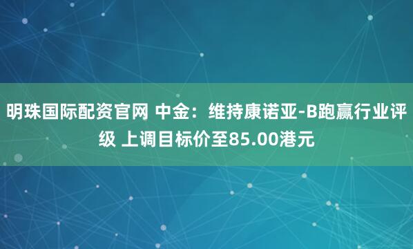 明珠国际配资官网 中金：维持康诺亚-B跑赢行业评级 上调目标价至85.00港元