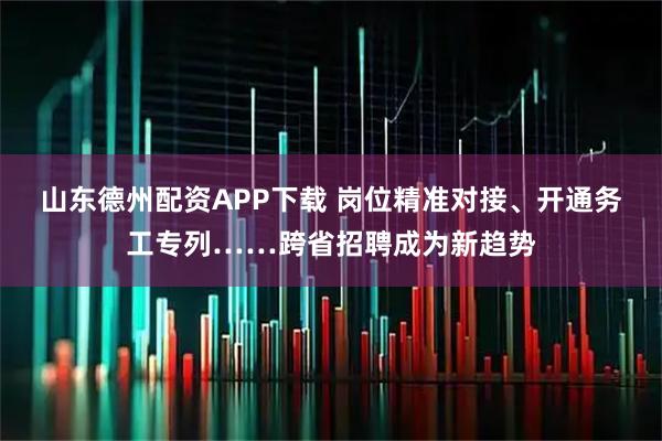 山东德州配资APP下载 岗位精准对接、开通务工专列……跨省招聘成为新趋势