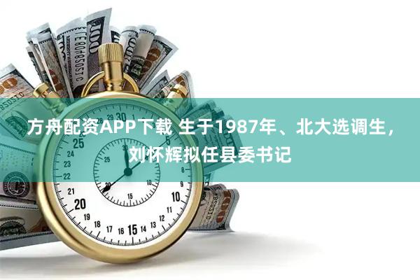 方舟配资APP下载 生于1987年、北大选调生，刘怀辉拟任县委书记