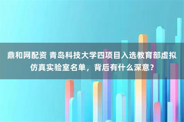 鼎和网配资 青岛科技大学四项目入选教育部虚拟仿真实验室名单，背后有什么深意？