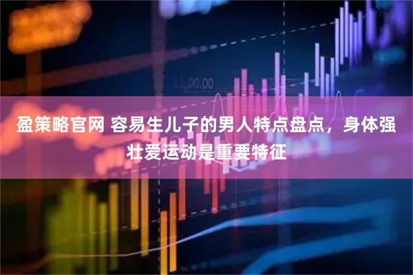 盈策略官网 容易生儿子的男人特点盘点，身体强壮爱运动是重要特征