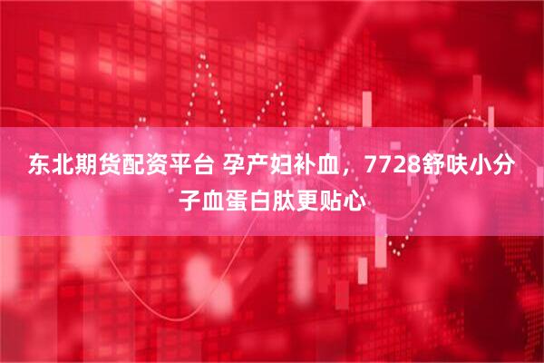 东北期货配资平台 孕产妇补血，7728舒呋小分子血蛋白肽更贴心