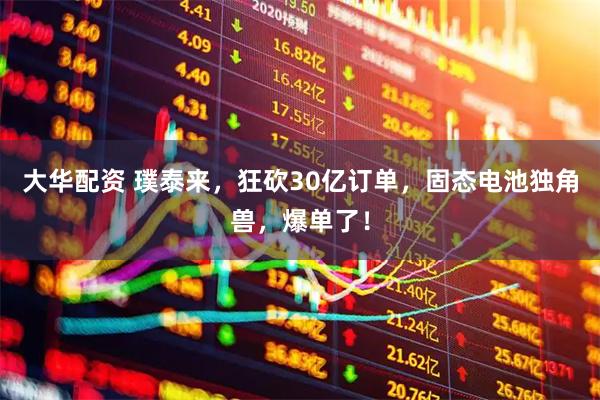 大华配资 璞泰来，狂砍30亿订单，固态电池独角兽，爆单了！