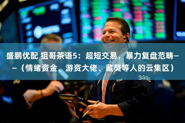 盛鹏优配 狙哥茶语5：超短交易，暴力复盘范畴——（情绪资金、游资大佬、藏獒等人的云集区）