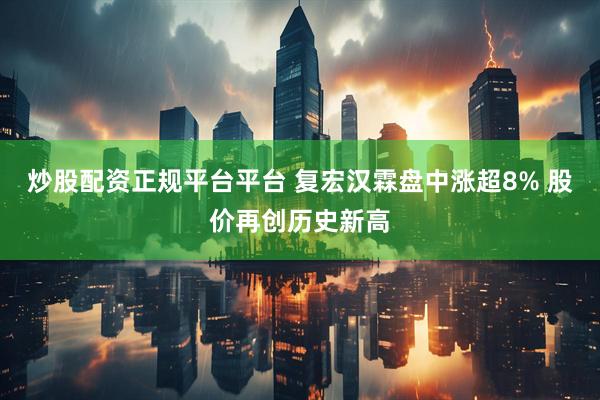 炒股配资正规平台平台 复宏汉霖盘中涨超8% 股价再创历史新高