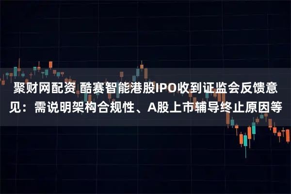 聚财网配资 酷赛智能港股IPO收到证监会反馈意见：需说明架构合规性、A股上市辅导终止原因等