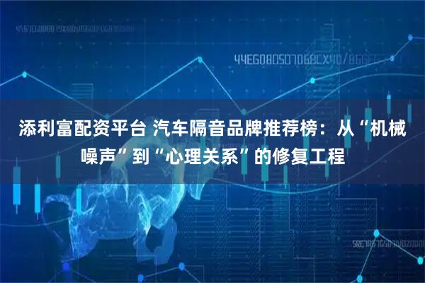 添利富配资平台 汽车隔音品牌推荐榜：从“机械噪声”到“心理关系”的修复工程